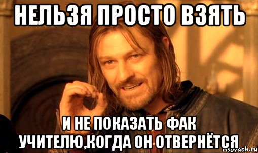 нельзя просто взять и не показать фак учителю,когда он отвернётся, Мем Нельзя просто так взять и (Боромир мем)