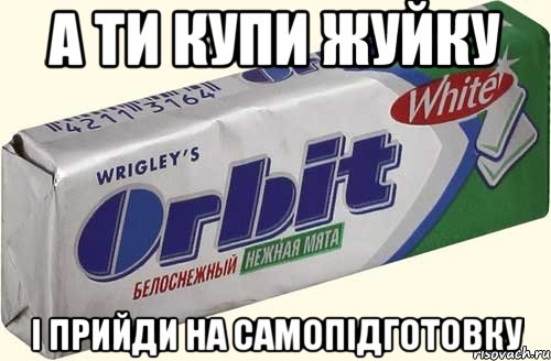 а ти купи жуйку і прийди на самопідготовку