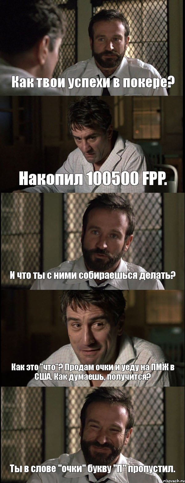 Как твои успехи в покере? Накопил 100500 FPP. И что ты с ними собираешься делать? Как это "что"? Продам очки и уеду на ПМЖ в США. Как думаешь, получится? Ты в слове "очки" букву "П" пропустил.