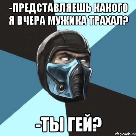 -представляешь какого я вчера мужика трахал? -ты гей?