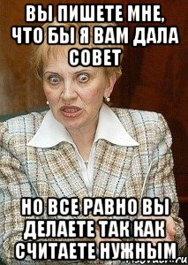 вы пишете мне, что бы я вам дала совет но все равно вы делаете так как считаете нужным