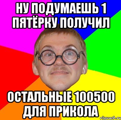 ну подумаешь 1 пятёрку получил остальные 100500 для прикола, Мем Типичный ботан