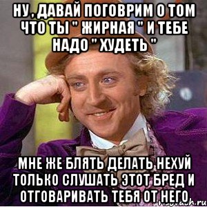 ну , давай поговрим о том что ты " жирная " и тебе надо " худеть " мне же блять делать нехуй только слушать этот бред и отговаривать тебя от него