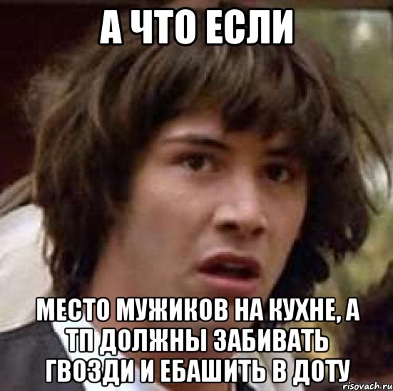 а что если место мужиков на кухне, а тп должны забивать гвозди и ебашить в доту, Мем А что если (Киану Ривз)