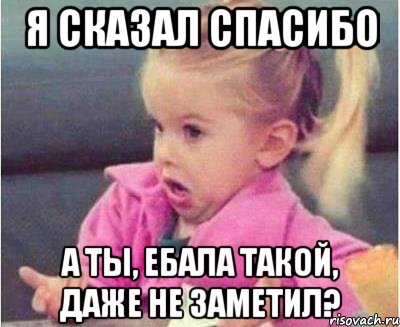 я сказал спасибо а ты, ебала такой, даже не заметил?