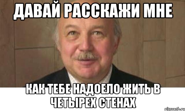 давай расскажи мне как тебе надоело жить в четырех стенах