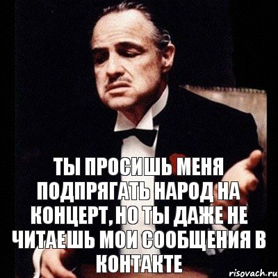 ты просишь меня подпрягать народ на концерт, но ты даже не читаешь мои сообщения в контакте