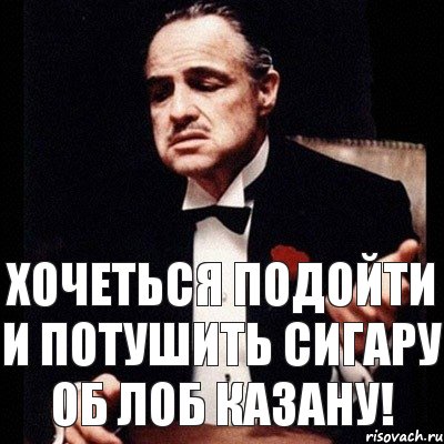 Хочеться подойти и потушить сигару об лоб Казану!