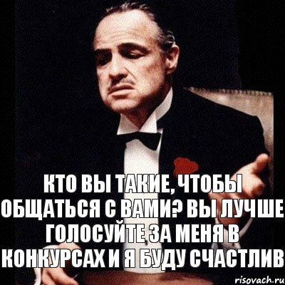 Кто вы такие, чтобы общаться с вами? Вы лучше голосуйте за меня в конкурсах и я буду счастлив