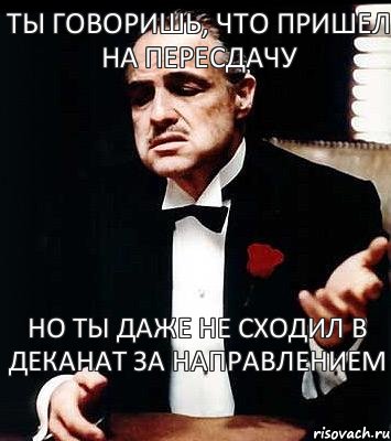 ты говоришь, что пришел на пересдачу но ты даже не сходил в деканат за направлением