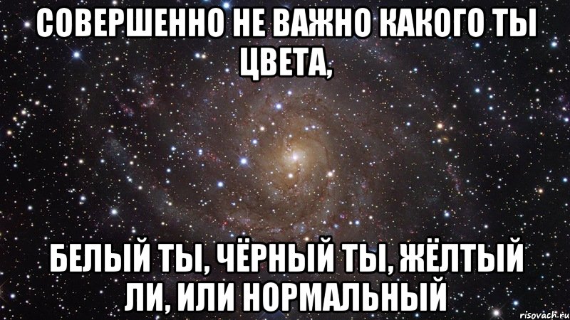 Совершенно не. Не важно какого ты цвета. Не важно чёрный ты или белый. Не важно какого ты цвета чёрного жёлтого или нормального. Не важно какого ты цвета кожи.