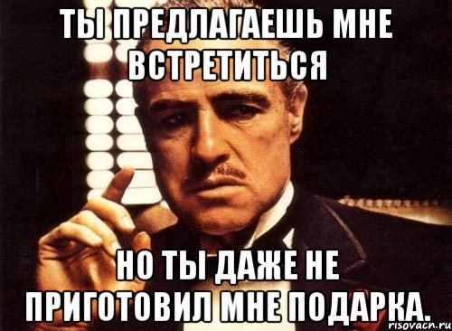 ты предлагаешь мне встретиться но ты даже не приготовил мне подарка., Мем крестный отец