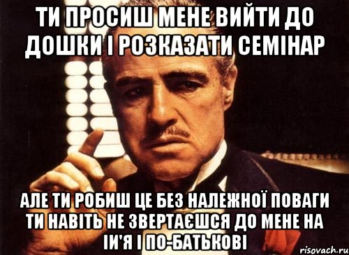 ти просиш мене вийти до дошки і розказати семінар але ти робиш це без належної поваги ти навіть не звертаєшся до мене на іи'я і по-батькові, Мем крестный отец