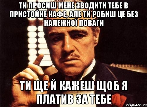 ти просиш мене зводити тебе в пристойне кафе, але ти робиш це без належної поваги ти ще й кажеш щоб я платив за тебе, Мем крестный отец