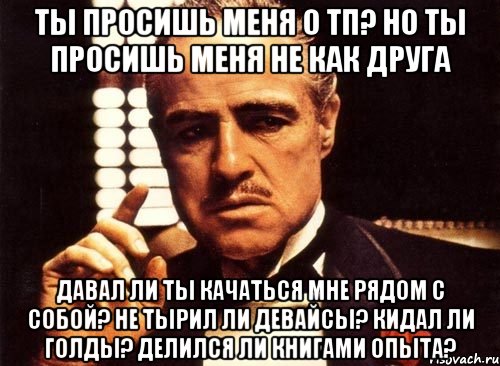 ты просишь меня о тп? но ты просишь меня не как друга давал ли ты качаться мне рядом с собой? не тырил ли девайсы? кидал ли голды? делился ли книгами опыта?, Мем крестный отец