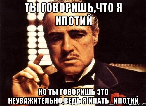 ты говоришь,что я ипотий но ты говоришь это неуважительно,ведь я ипать_ипотий, Мем крестный отец