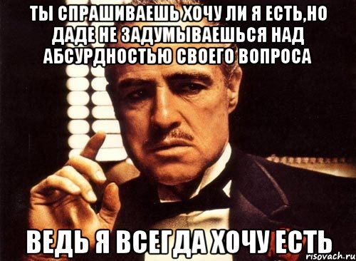 ты спрашиваешь хочу ли я есть,но даде не задумываешься над абсурдностью своего вопроса ведь я всегда хочу есть, Мем крестный отец