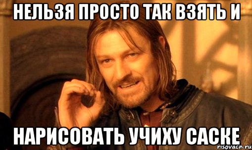 нельзя просто так взять и нарисовать учиху саске, Мем Нельзя просто так взять и (Боромир мем)