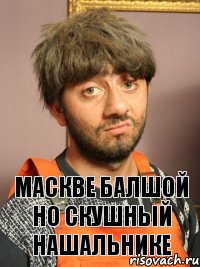 МАСКВЕ БАЛШОЙ НО СКУШНЫЙ НАШАЛЬНИКЕ