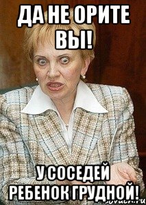 да не орите вы! у соседей ребенок грудной!