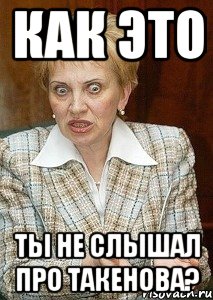 как это ты не слышал про такенова?