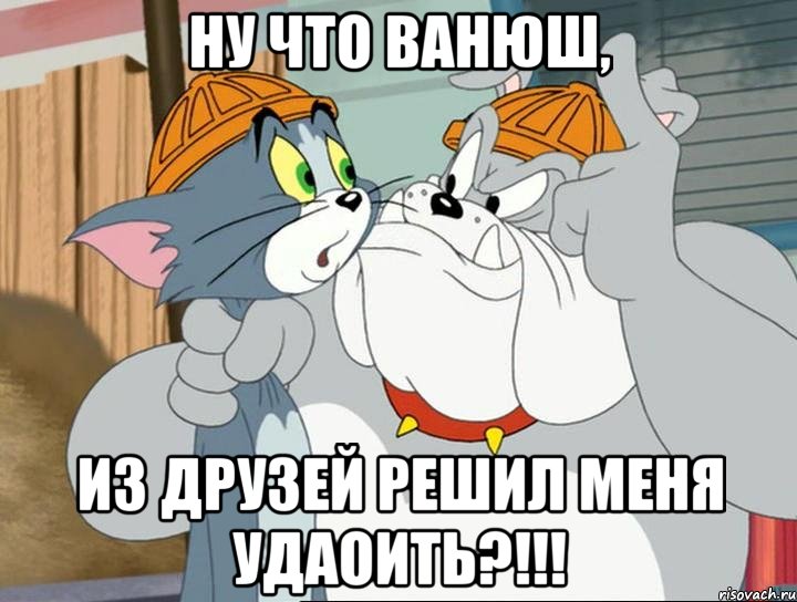 ну что ванюш, из друзей решил меня удаоить?!!!