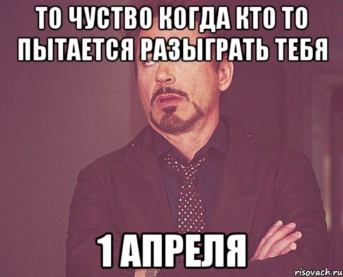 то чуство когда кто то пытается разыграть тебя 1 апреля