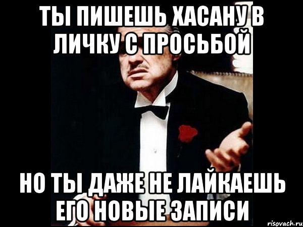 ты пишешь хасану в личку с просьбой но ты даже не лайкаешь его новые записи