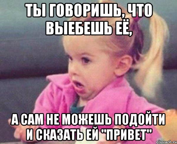 ты говоришь, что выебешь её, а сам не можешь подойти и сказать ей "привет"