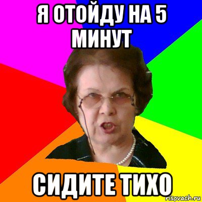 Подожди минут. Я отошел. Отошел на 5 минут. Сидеть тихо.