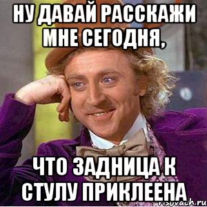 ну давай расскажи мне сегодня, что задница к стулу приклеена