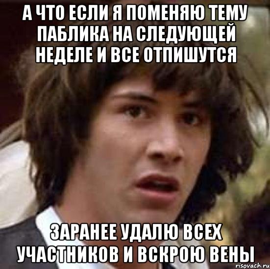 а что если я поменяю тему паблика на следующей неделе и все отпишутся заранее удалю всех участников и вскрою вены, Мем А что если (Киану Ривз)