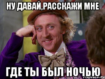 ну давай,расскажи мне где ты был ночью, Мем Ну давай расскажи (Вилли Вонка)