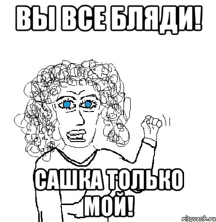 вы все бляди! сашка только мой!