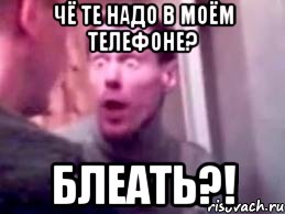 чё те надо в моём телефоне? блеать?!