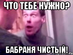 что тебе нужно? бабраня чистый!