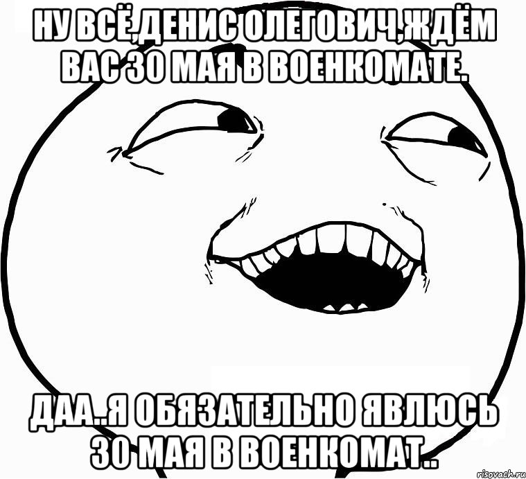 ну всё,денис олегович,ждём вас 30 мая в военкомате. даа..я обязательно явлюсь 30 мая в военкомат.., Мем Дааа