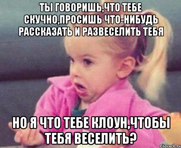 ты говоришь,что тебе скучно,просишь что-нибудь рассказать и развеселить тебя но я что тебе клоун,чтобы тебя веселить?