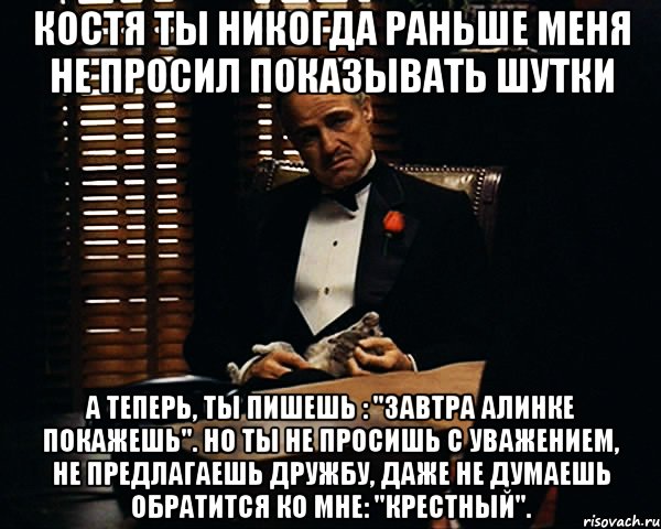 костя ты никогда раньше меня не просил показывать шутки а теперь, ты пишешь : "завтра алинке покажешь". но ты не просишь с уважением, не предлагаешь дружбу, даже не думаешь обратится ко мне: "крестный".