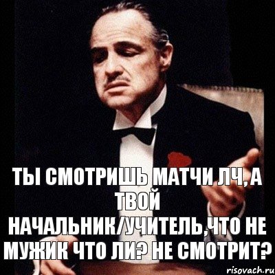 Ты смотришь матчи ЛЧ, а твой начальник/учитель,что не мужик что ли? не смотрит?