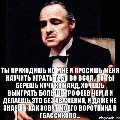 Ты приходишь ко мне и просишь меня научить играть тебя во ВСОЛ. Но ты берешь кучу команд, хочешь выиграть больше трофеев чем я и делаешь это без уважения, и даже не знаешь как зовут моего воротника в Гбассиколо...