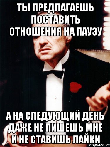 ты предлагаешь поставить отношения на паузу а на следующий день даже не пишешь мне и не ставишь лайки