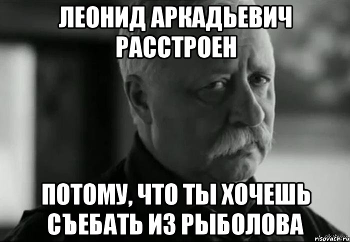 леонид аркадьевич расстроен потому, что ты хочешь съебать из рыболова