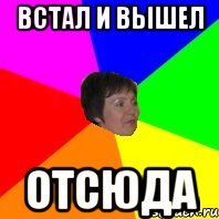 Встала и вышла. Вышел отсюда Мем. Встал и вышел. Встал и вышел Мем. Встал и вышел отсюда.