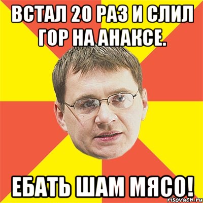 встал 20 раз и слил гор на анаксе. ебать шам мясо!, Мем назаров