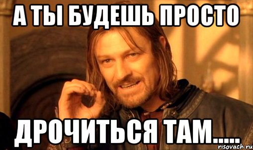 а ты будешь просто дрочиться там....., Мем Нельзя просто так взять и (Боромир мем)