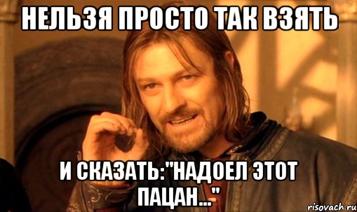 нельзя просто так взять и сказать:"надоел этот пацан...", Мем Нельзя просто так взять и (Боромир мем)