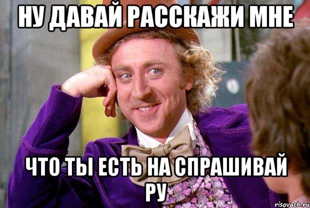 ну давай расскажи мне что ты есть на спрашивай ру, Мем Ну давай расскажи (Вилли Вонка)