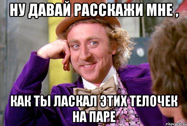 ну давай расскажи мне , как ты ласкал этих телочек на паре, Мем Ну давай расскажи (Вилли Вонка)