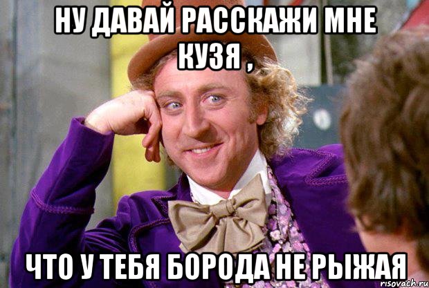 ну давай расскажи мне кузя , что у тебя борода не рыжая, Мем Ну давай расскажи (Вилли Вонка)